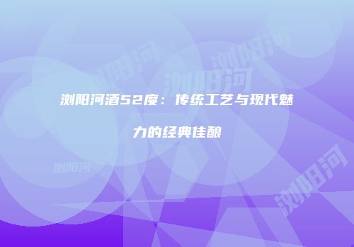 浏阳河酒52度：传统工艺与现代魅力的经典佳酿