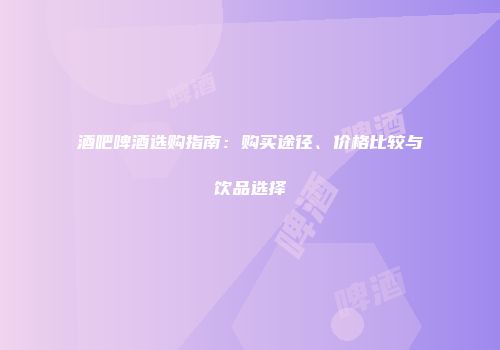 酒吧啤酒选购指南：购买途径、价格比较与饮品选择