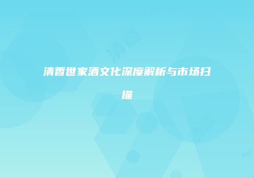 清香世家酒文化深度解析与市场扫描