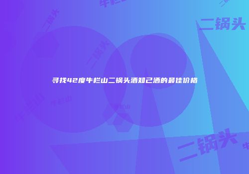 寻找42度牛栏山二锅头酒知己洒的最佳价格
