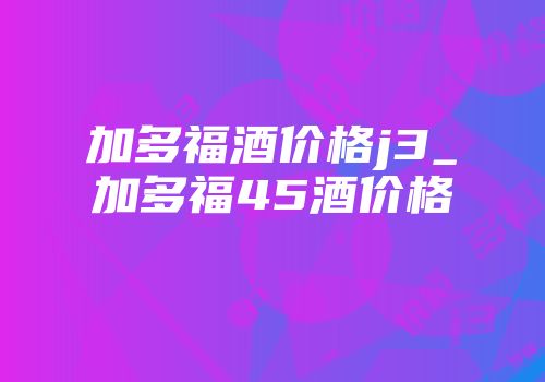 加多福酒价格j3_加多福45酒价格