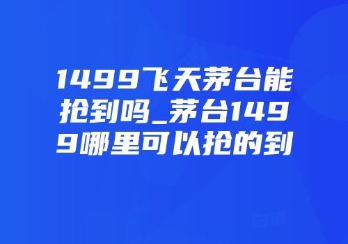 1499飞天茅台能抢到吗_茅台1499哪里可以抢的到