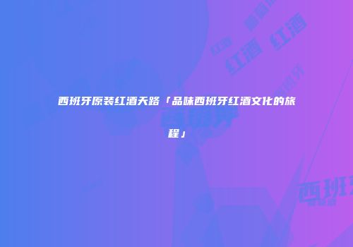 西班牙原装红酒天路「品味西班牙红酒文化的旅程」