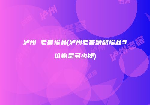 泸州 老窖珍品(泸州老窖精酿珍品5价格是多少钱)