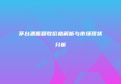 茅台酒瓶回收价格解析与市场现状分析