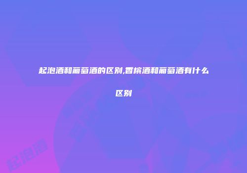 起泡酒和葡萄酒的区别,香槟酒和葡萄酒有什么区别