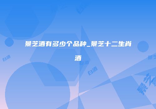 景芝酒有多少个品种_景芝十二生肖酒