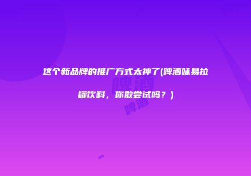 这个新品牌的推广方式太神了(啤酒味易拉罐饮料，你敢尝试吗？)