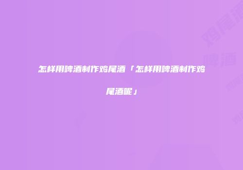 怎样用啤酒制作鸡尾酒「怎样用啤酒制作鸡尾酒呢」