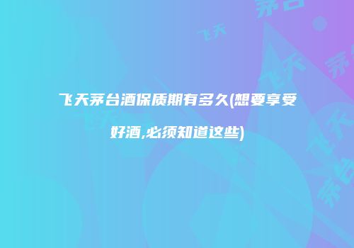 飞天茅台酒保质期有多久(想要享受好酒,必须知道这些)
