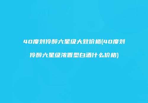 40度刘伶醉六星级大致价格(40度刘伶醉六星级浓香型白酒什么价格)