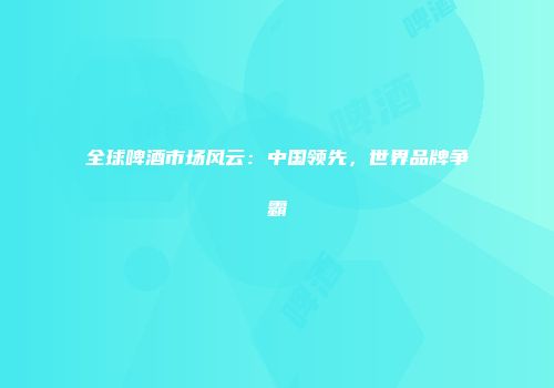 全球啤酒市场风云：中国领先，世界品牌争霸