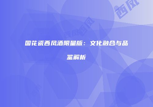 国花瓷西凤酒限量版：文化融合与品鉴解析