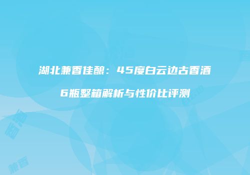 湖北兼香佳酿：45度白云边古香酒6瓶整箱解析与性价比评测