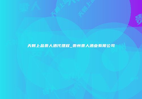 天朝上品贵人酒代理权_贵州贵人酒业有限公司