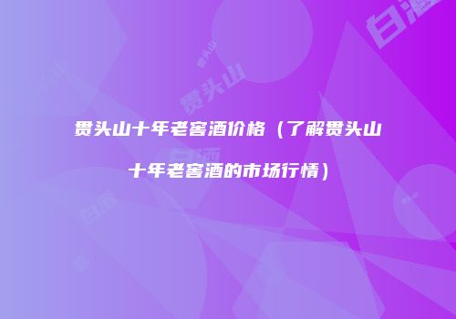 贯头山十年老窖酒价格（了解贯头山十年老窖酒的市场行情）