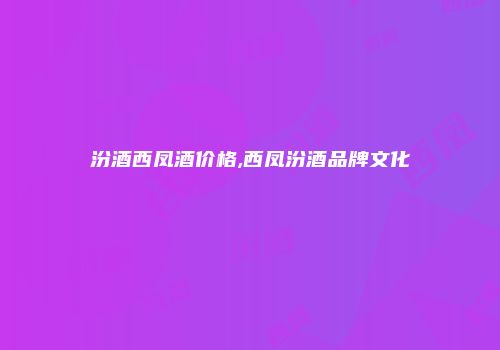 汾酒西凤酒价格,西凤汾酒品牌文化