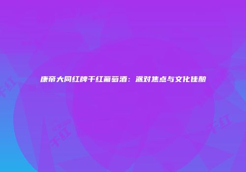 康帝大同红牌干红葡萄酒：派对焦点与文化佳酿