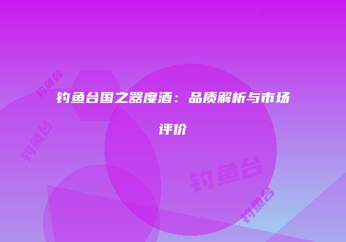 钓鱼台国之器度酒：品质解析与市场评价