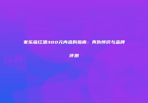 家乐福红酒300元内选购指南：真伪辨识与品牌评测