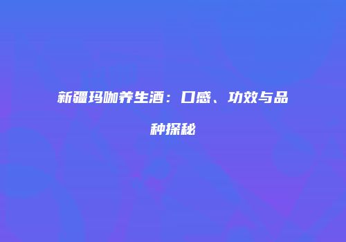 新疆玛咖养生酒：口感、功效与品种探秘