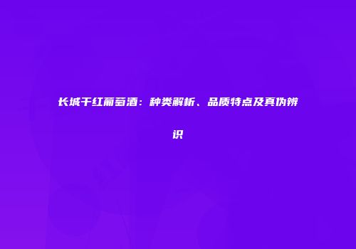 长城干红葡萄酒：种类解析、品质特点及真伪辨识