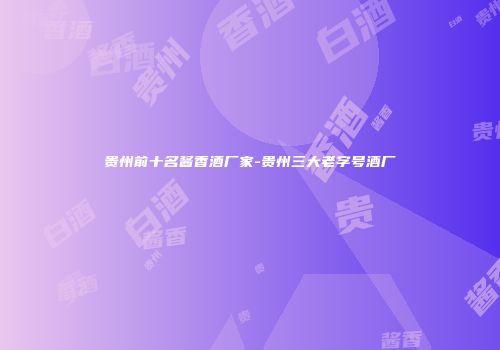 贵州前十名酱香酒厂家-贵州三大老字号酒厂
