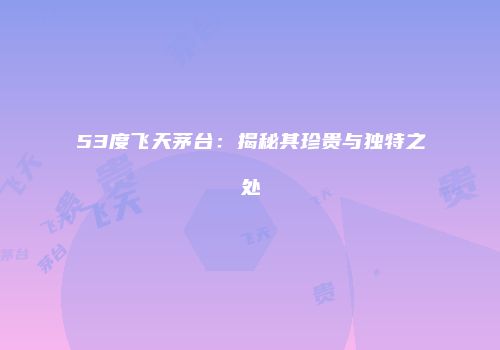 53度飞天茅台：揭秘其珍贵与独特之处