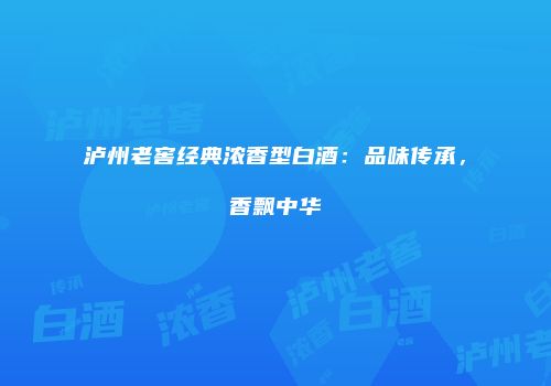 泸州老窖经典浓香型白酒：品味传承，香飘中华