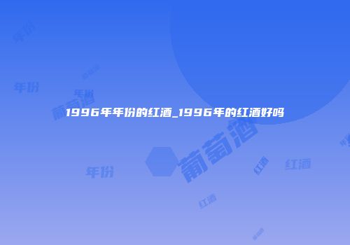 1996年年份的红酒_1996年的红酒好吗