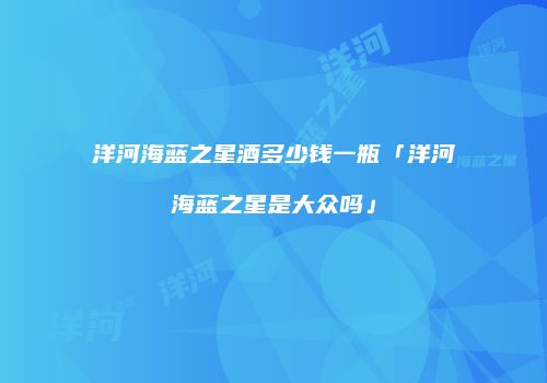 洋河海蓝之星酒多少钱一瓶「洋河海蓝之星是大众吗」