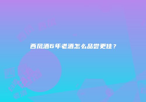 西凤酒6年老酒怎么品尝更佳？