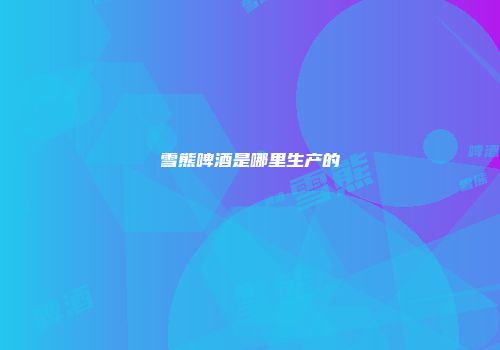雪熊啤酒是哪里生产的