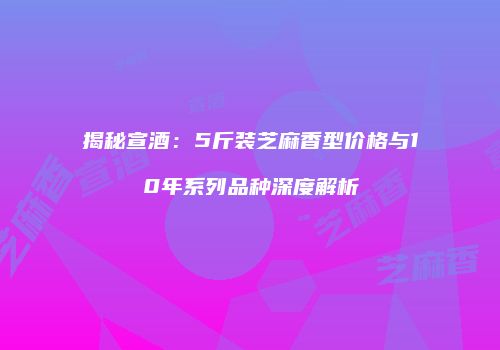 揭秘宣酒：5斤装芝麻香型价格与10年系列品种深度解析