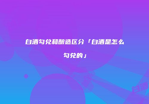 白酒勾兑和酿造区分「白酒是怎么勾兑的」