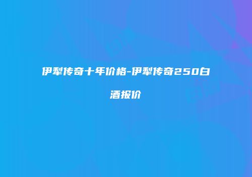 伊犁传奇十年价格-伊犁传奇250白酒报价