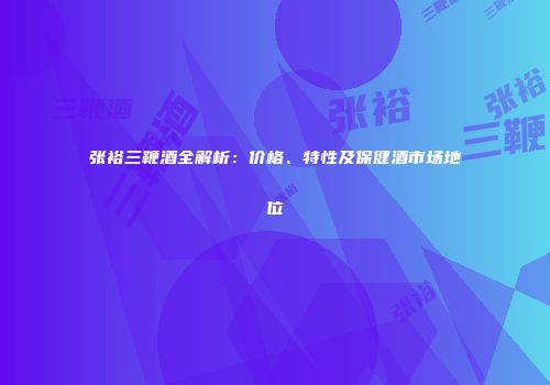 张裕三鞭酒全解析：价格、特性及保健酒市场地位