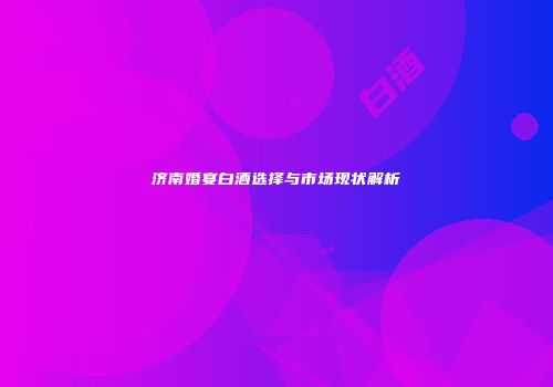 济南婚宴白酒选择与市场现状解析