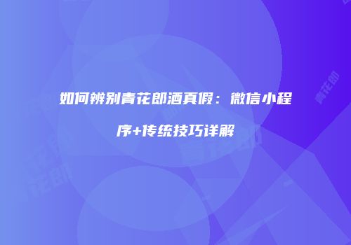 如何辨别青花郎酒真假：微信小程序+传统技巧详解