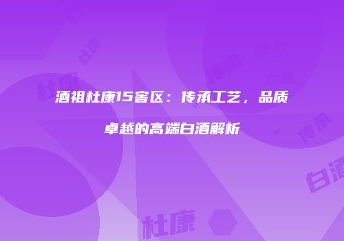 酒祖杜康15窖区：传承工艺，品质卓越的高端白酒解析