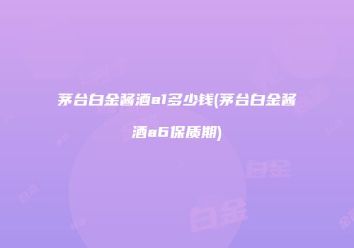 茅台白金酱酒a1多少钱(茅台白金酱酒a6保质期)