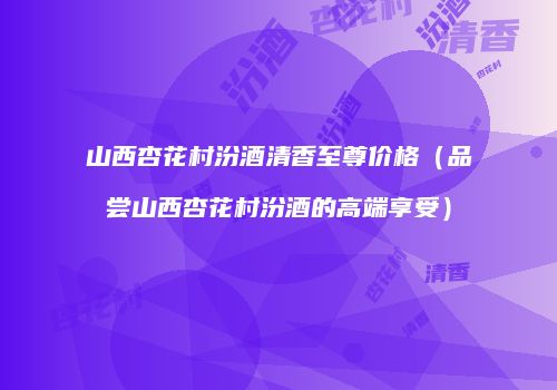 山西杏花村汾酒清香至尊价格（品尝山西杏花村汾酒的高端享受）
