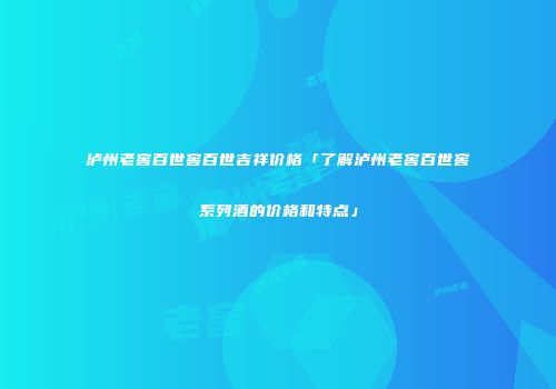 泸州老窖百世窖百世吉祥价格「了解泸州老窖百世窖系列酒的价格和特点」
