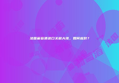 法国葡萄酒进口关税大涨，如何应对？