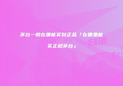 茅台一般在哪能买到正品「在哪里能买正规茅台」