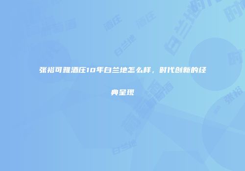 张裕可雅酒庄10年白兰地怎么样，时代创新的经典呈现