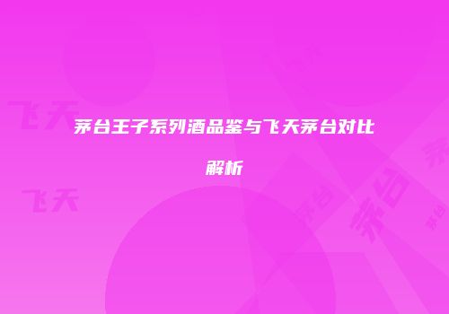 茅台王子系列酒品鉴与飞天茅台对比解析