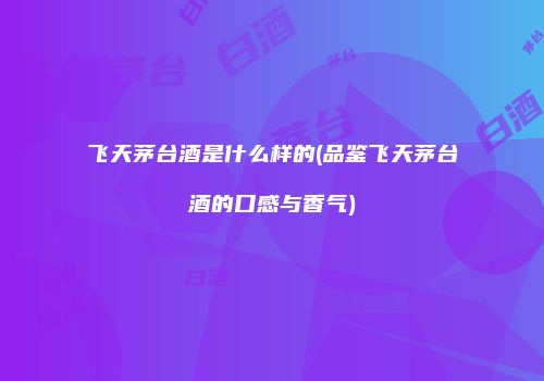 飞天茅台酒是什么样的(品鉴飞天茅台酒的口感与香气)