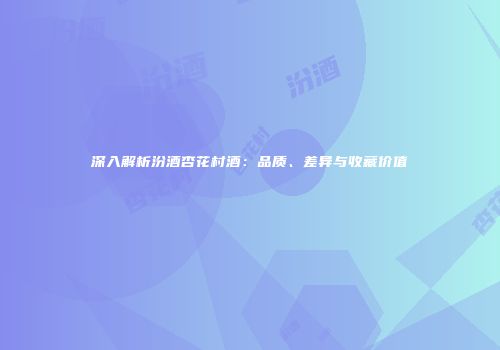 深入解析汾酒杏花村酒：品质、差异与收藏价值