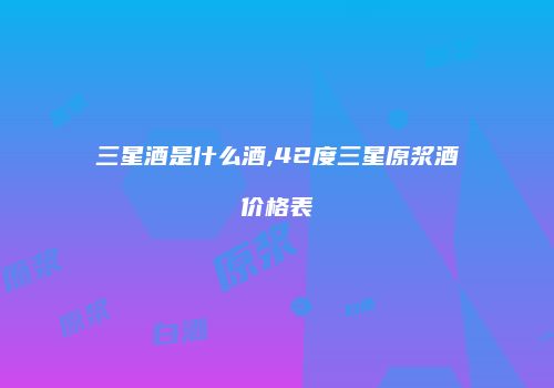 三星酒是什么酒,42度三星原浆酒价格表